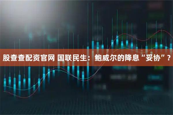 股查查配资官网 国联民生：鲍威尔的降息“妥协”？
