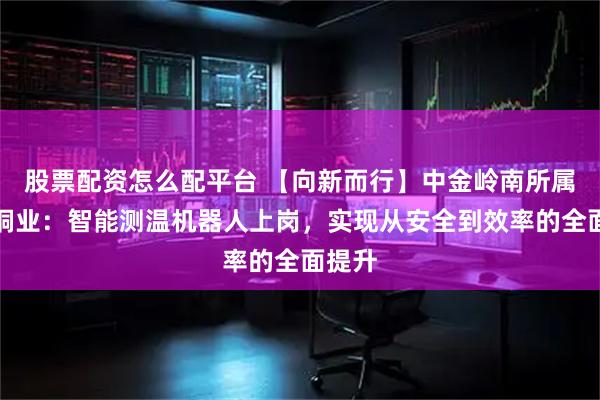 股票配资怎么配平台 【向新而行】中金岭南所属中金铜业：智能测温机器人上岗，实现从安全到效率的全面提升