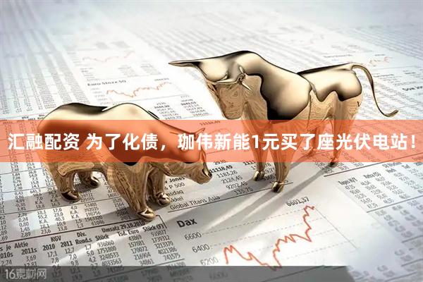 汇融配资 为了化债，珈伟新能1元买了座光伏电站！