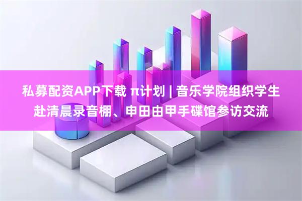 私募配资APP下载 π计划 | 音乐学院组织学生赴清晨录音棚、申田由甲手碟馆参访交流