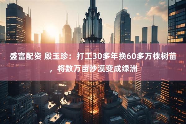 盛富配资 殷玉珍：打工30多年换60多万株树苗，将数万亩沙漠变成绿洲