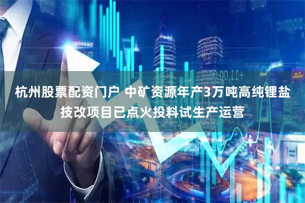 杭州股票配资门户 中矿资源年产3万吨高纯锂盐技改项目已点火投料试生产运营