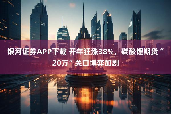 银河证券APP下载 开年狂涨38%，碳酸锂期货“20万”关口博弈加剧