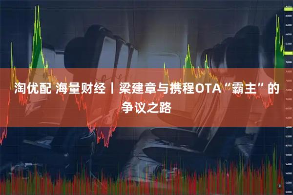 淘优配 海量财经丨梁建章与携程OTA“霸主”的争议之路