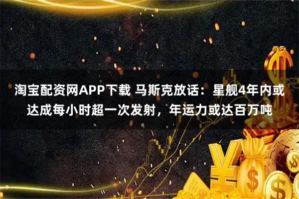 淘宝配资网APP下载 马斯克放话：星舰4年内或达成每小时超一次发射，年运力或达百万吨