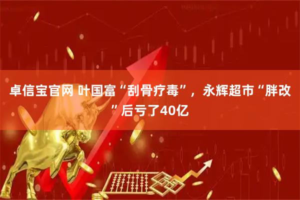 卓信宝官网 叶国富“刮骨疗毒”，永辉超市“胖改”后亏了40亿