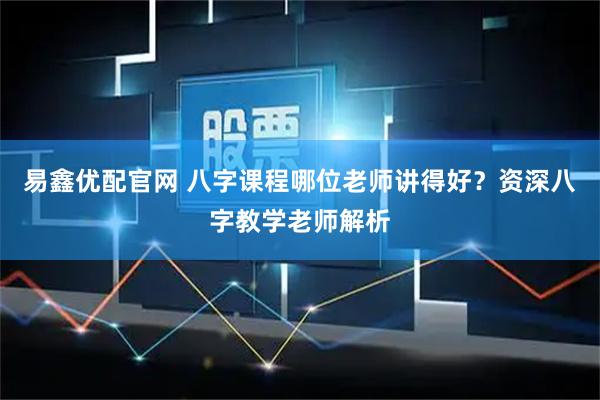 易鑫优配官网 八字课程哪位老师讲得好？资深八字教学老师解析