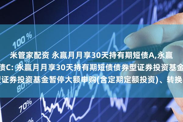 米管家配资 永赢月月享30天持有期短债A,永赢月月享30天持有期短债C: 永赢月月享30天持有期短债债券型证券投资基金暂停大额申购(含定期定额投资)、转换转入业务的公告