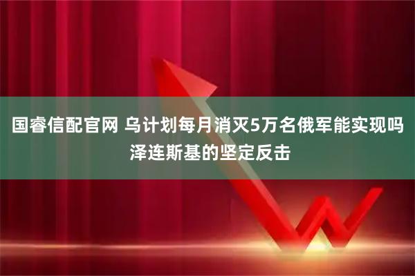 国睿信配官网 乌计划每月消灭5万名俄军能实现吗 泽连斯基的坚定反击