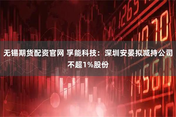 无锡期货配资官网 孚能科技：深圳安晏拟减持公司不超1%股份