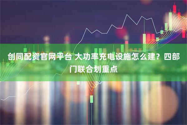 创同配资官网平台 大功率充电设施怎么建？四部门联合划重点