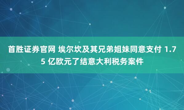 首胜证券官网 埃尔坎及其兄弟姐妹同意支付 1.75 亿欧元了结意大利税务案件