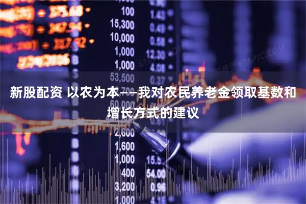 新股配资 以农为本——我对农民养老金领取基数和增长方式的建议