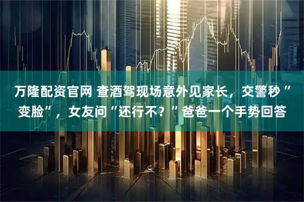 万隆配资官网 查酒驾现场意外见家长，交警秒“变脸”，女友问“还行不？”爸爸一个手势回答