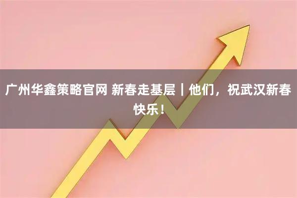 广州华鑫策略官网 新春走基层｜他们，祝武汉新春快乐！