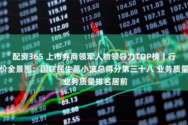 配资365 上市券商领军人物领导力TOP榜丨行业数据评价全景图：国联民生葛小波总得分第三十八 业务质量排名居前