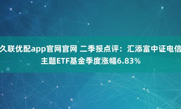 久联优配app官网官网 二季报点评：汇添富中证电信主题ETF基金季度涨幅6.83%