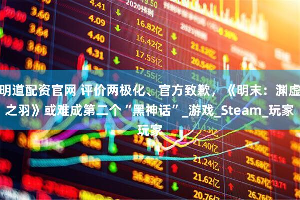 明道配资官网 评价两极化、官方致歉，《明末：渊虚之羽》或难成第二个“黑神话”_游戏_Steam_玩家