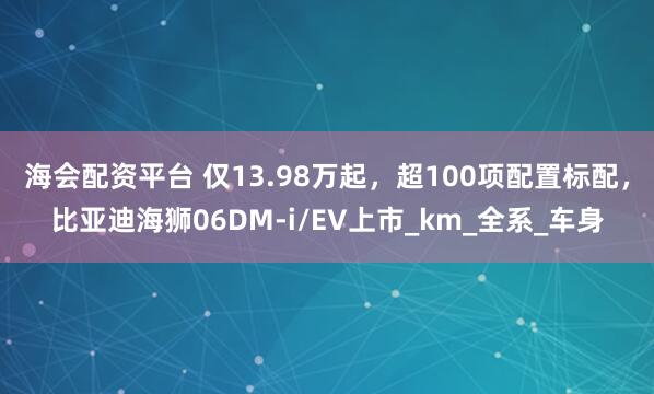 海会配资平台 仅13.98万起，超100项配置标配，比亚迪海狮06DM-i/EV上市_km_全系_车身