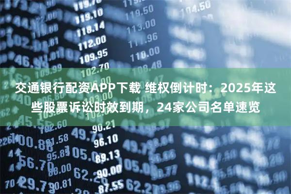 交通银行配资APP下载 维权倒计时：2025年这些股票诉讼时效到期，24家公司名单速览