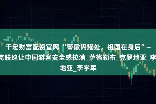 千宏财富配资官网 “警徽闪耀处，祖国在身后”——中克联巡让中国游客安全感拉满_萨格勒布_克罗地亚_李学军