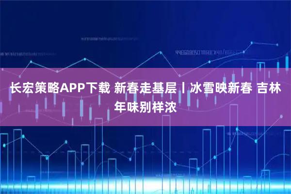 长宏策略APP下载 新春走基层丨冰雪映新春 吉林年味别样浓