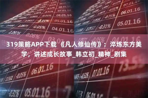 319策略APP下载 《凡人修仙传》：淬炼东方美学，讲述成长故事_韩立初_精神_剧集