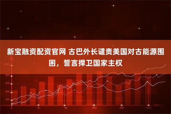 新宝融资配资官网 古巴外长谴责美国对古能源围困，誓言捍卫国家主权
