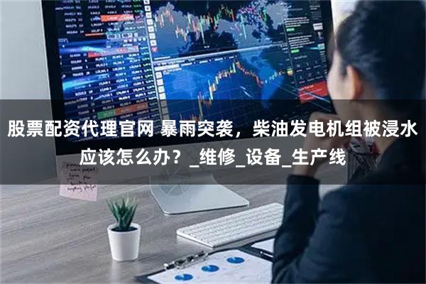 股票配资代理官网 暴雨突袭，柴油发电机组被浸水应该怎么办？_维修_设备_生产线