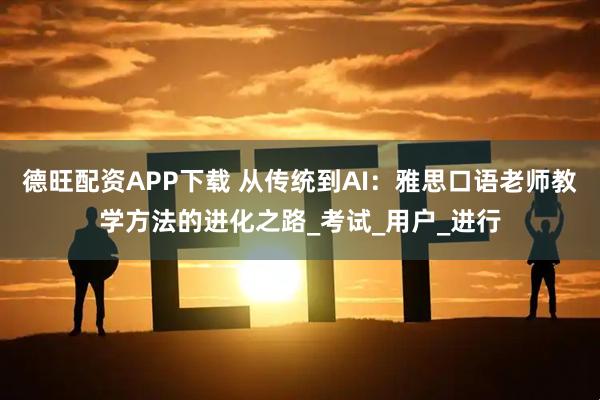 德旺配资APP下载 从传统到AI：雅思口语老师教学方法的进化之路_考试_用户_进行