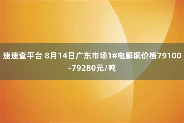 速速查平台 8月14日广东市场1#电解铜价格79100-79280元/吨