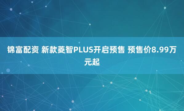 锦富配资 新款菱智PLUS开启预售 预售价8.99万元起