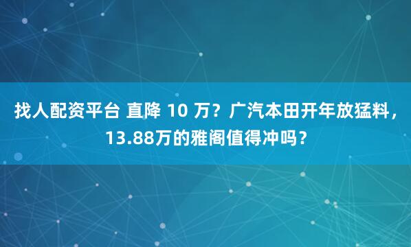 找人配资平台 直降 10 万？广汽本田开年放猛料，13.88万的雅阁值得冲吗？