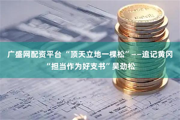 广盛网配资平台 “顶天立地一棵松”——追记黄冈“担当作为好支书”吴劲松