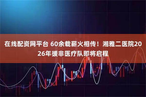 在线配资网平台 60余载薪火相传！湘雅二医院2026年援非医疗队即将启程