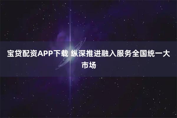 宝贷配资APP下载 纵深推进融入服务全国统一大市场