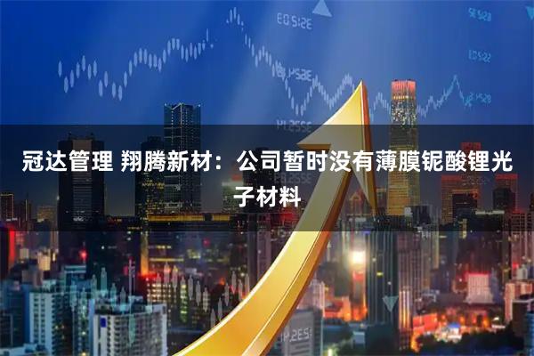 冠达管理 翔腾新材：公司暂时没有薄膜铌酸锂光子材料