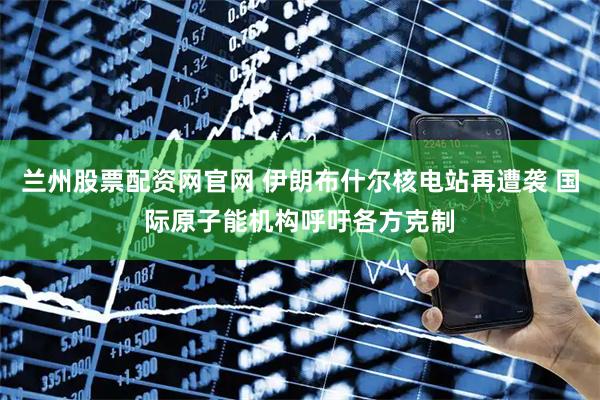 兰州股票配资网官网 伊朗布什尔核电站再遭袭 国际原子能机构呼吁各方克制